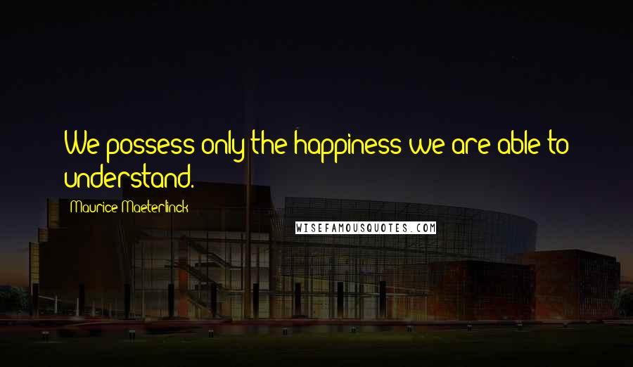 Maurice Maeterlinck Quotes: We possess only the happiness we are able to understand.