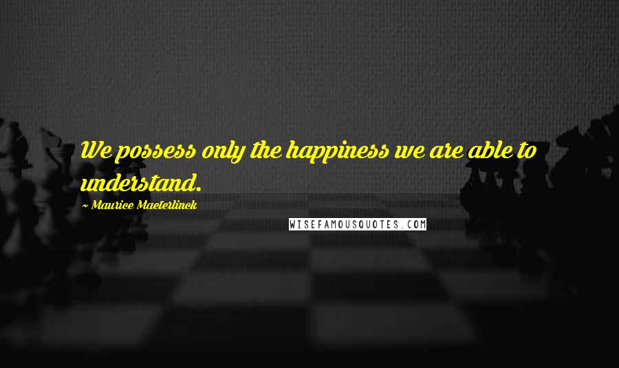 Maurice Maeterlinck Quotes: We possess only the happiness we are able to understand.