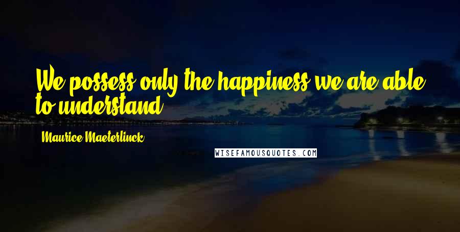 Maurice Maeterlinck Quotes: We possess only the happiness we are able to understand.