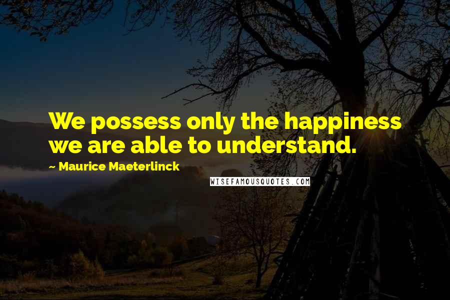 Maurice Maeterlinck Quotes: We possess only the happiness we are able to understand.