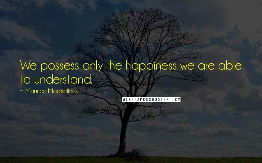 Maurice Maeterlinck Quotes: We possess only the happiness we are able to understand.