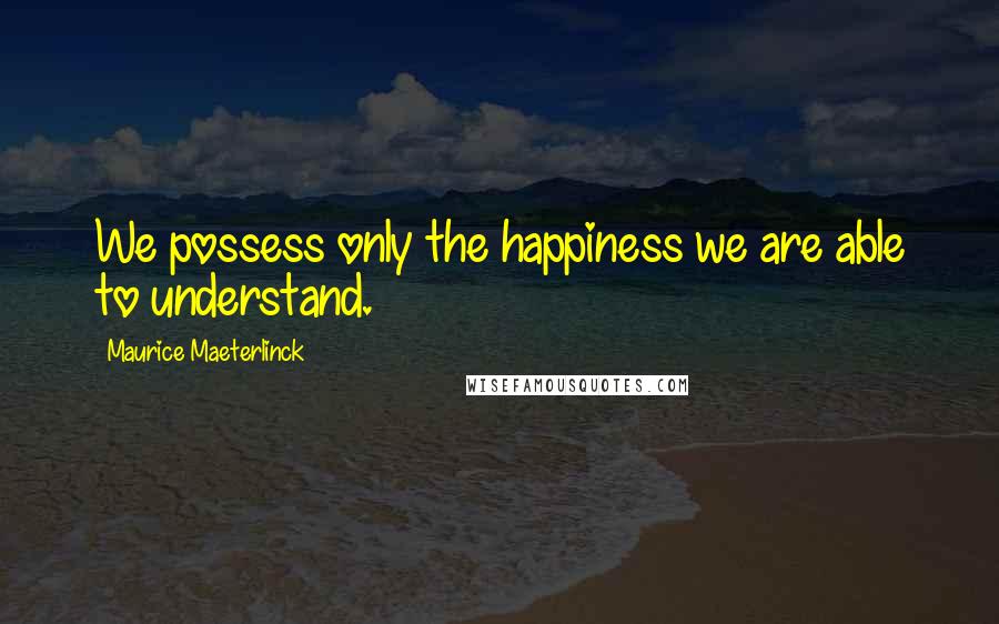 Maurice Maeterlinck Quotes: We possess only the happiness we are able to understand.