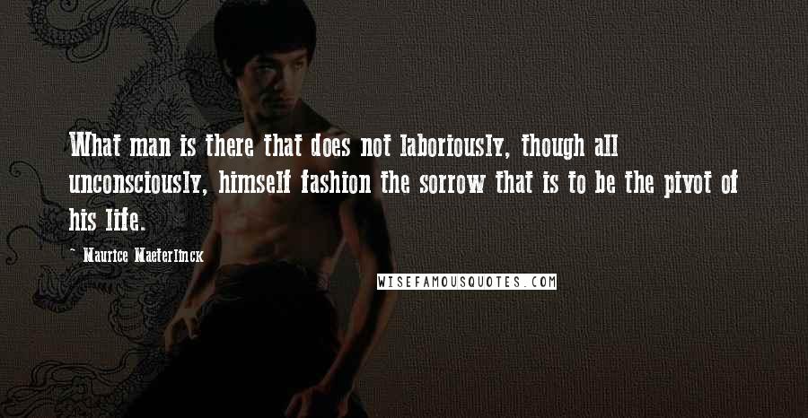 Maurice Maeterlinck Quotes: What man is there that does not laboriously, though all unconsciously, himself fashion the sorrow that is to be the pivot of his life.