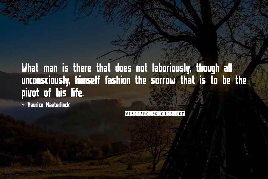 Maurice Maeterlinck Quotes: What man is there that does not laboriously, though all unconsciously, himself fashion the sorrow that is to be the pivot of his life.