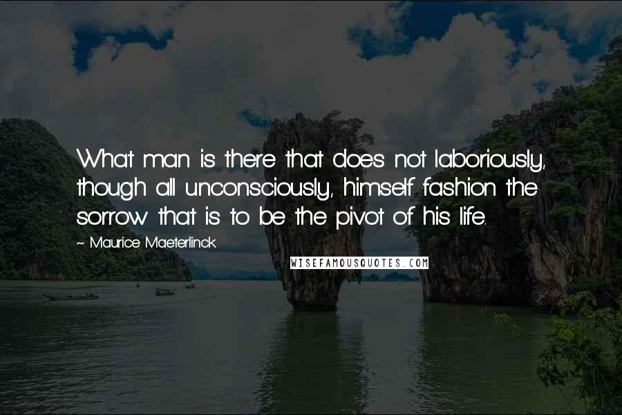 Maurice Maeterlinck Quotes: What man is there that does not laboriously, though all unconsciously, himself fashion the sorrow that is to be the pivot of his life.