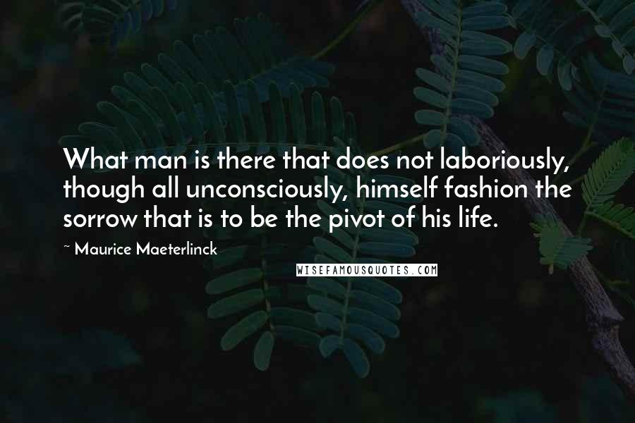 Maurice Maeterlinck Quotes: What man is there that does not laboriously, though all unconsciously, himself fashion the sorrow that is to be the pivot of his life.