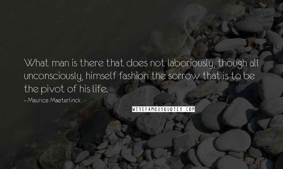 Maurice Maeterlinck Quotes: What man is there that does not laboriously, though all unconsciously, himself fashion the sorrow that is to be the pivot of his life.