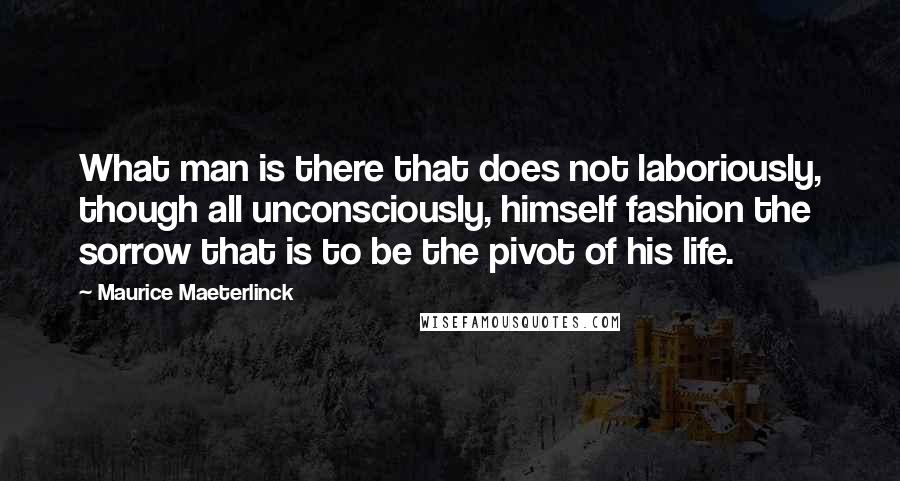 Maurice Maeterlinck Quotes: What man is there that does not laboriously, though all unconsciously, himself fashion the sorrow that is to be the pivot of his life.