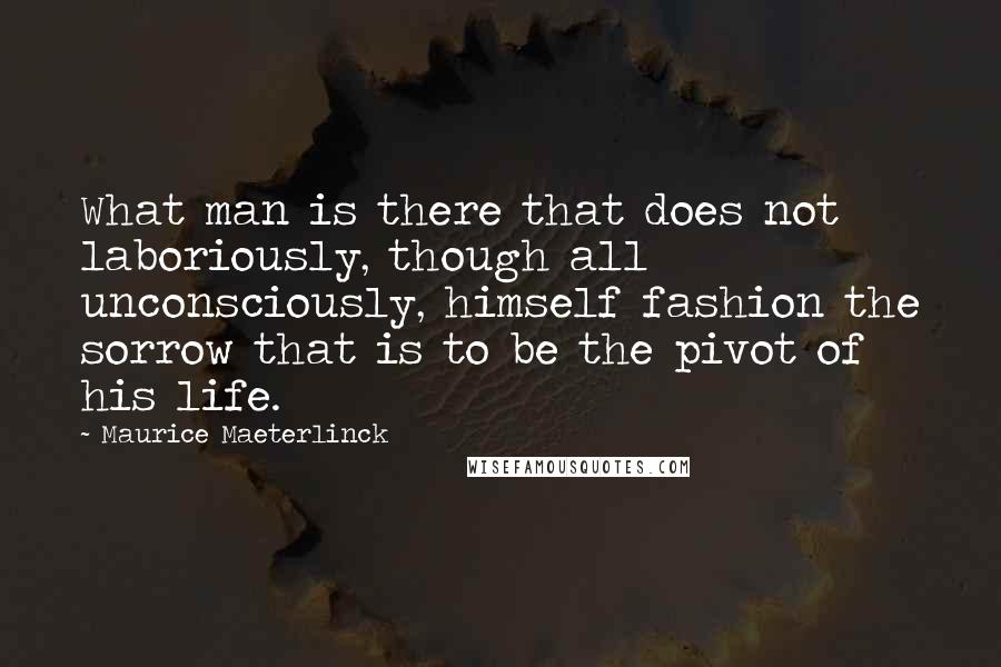 Maurice Maeterlinck Quotes: What man is there that does not laboriously, though all unconsciously, himself fashion the sorrow that is to be the pivot of his life.