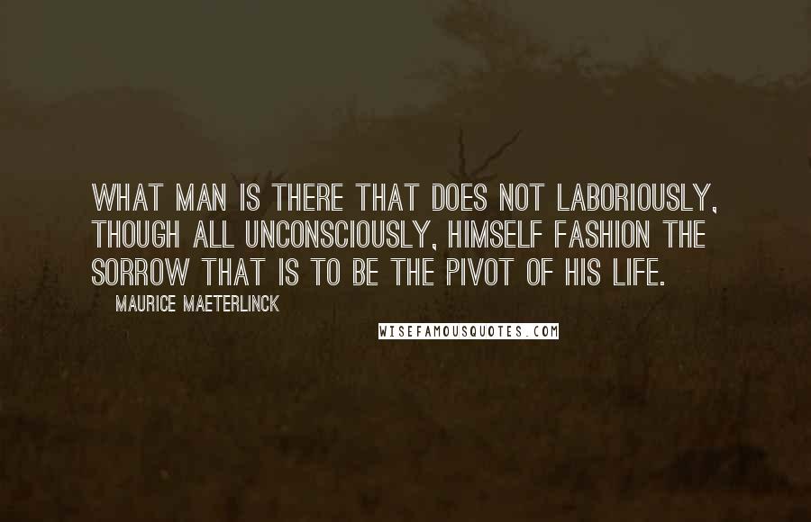 Maurice Maeterlinck Quotes: What man is there that does not laboriously, though all unconsciously, himself fashion the sorrow that is to be the pivot of his life.