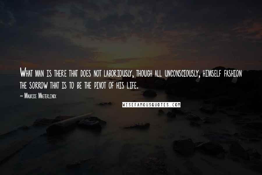 Maurice Maeterlinck Quotes: What man is there that does not laboriously, though all unconsciously, himself fashion the sorrow that is to be the pivot of his life.