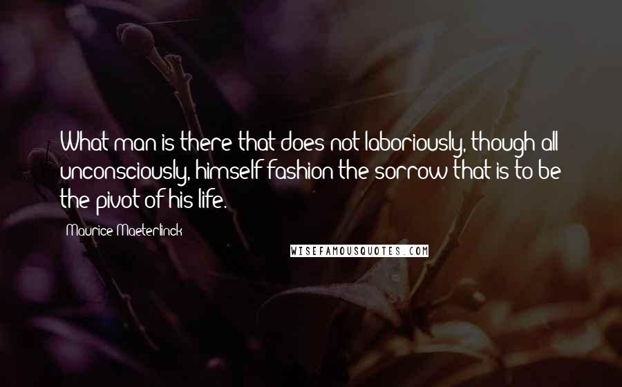 Maurice Maeterlinck Quotes: What man is there that does not laboriously, though all unconsciously, himself fashion the sorrow that is to be the pivot of his life.