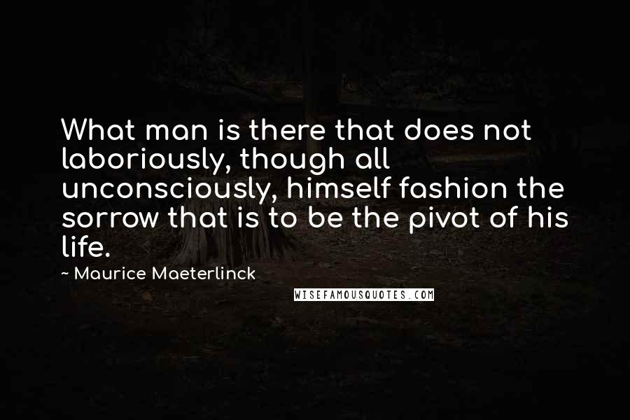 Maurice Maeterlinck Quotes: What man is there that does not laboriously, though all unconsciously, himself fashion the sorrow that is to be the pivot of his life.