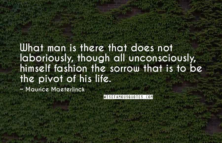 Maurice Maeterlinck Quotes: What man is there that does not laboriously, though all unconsciously, himself fashion the sorrow that is to be the pivot of his life.