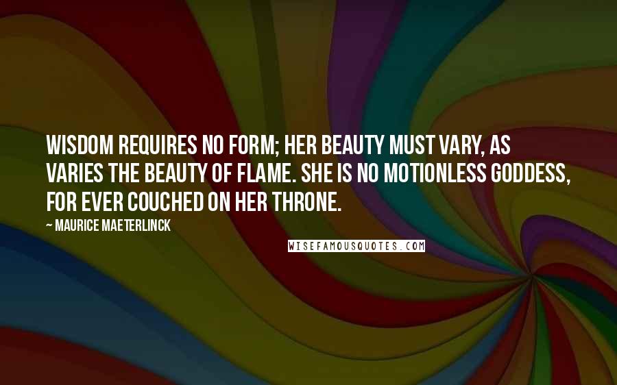 Maurice Maeterlinck Quotes: Wisdom requires no form; her beauty must vary, as varies the beauty of flame. She is no motionless goddess, for ever couched on her throne.