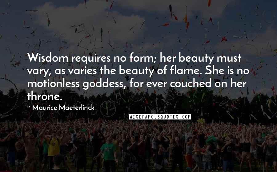 Maurice Maeterlinck Quotes: Wisdom requires no form; her beauty must vary, as varies the beauty of flame. She is no motionless goddess, for ever couched on her throne.