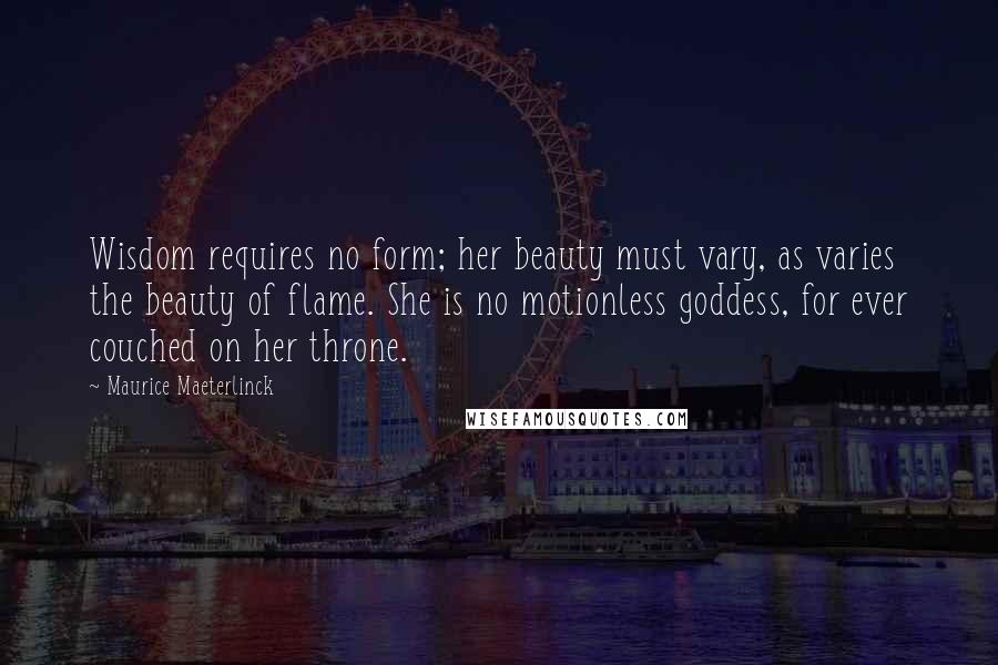 Maurice Maeterlinck Quotes: Wisdom requires no form; her beauty must vary, as varies the beauty of flame. She is no motionless goddess, for ever couched on her throne.