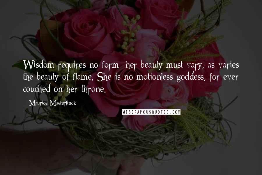 Maurice Maeterlinck Quotes: Wisdom requires no form; her beauty must vary, as varies the beauty of flame. She is no motionless goddess, for ever couched on her throne.