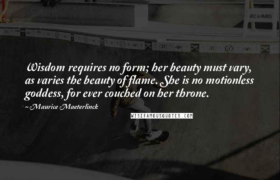 Maurice Maeterlinck Quotes: Wisdom requires no form; her beauty must vary, as varies the beauty of flame. She is no motionless goddess, for ever couched on her throne.