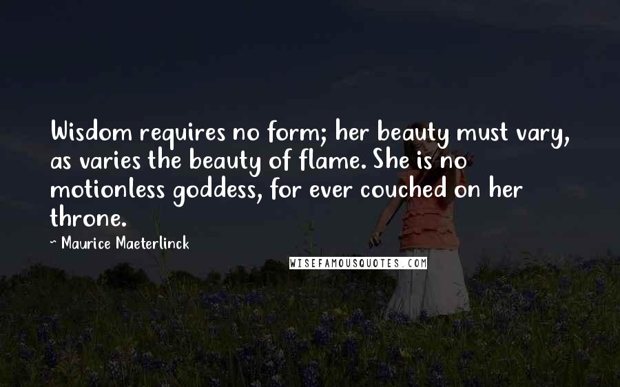 Maurice Maeterlinck Quotes: Wisdom requires no form; her beauty must vary, as varies the beauty of flame. She is no motionless goddess, for ever couched on her throne.