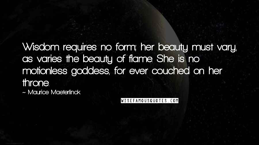 Maurice Maeterlinck Quotes: Wisdom requires no form; her beauty must vary, as varies the beauty of flame. She is no motionless goddess, for ever couched on her throne.