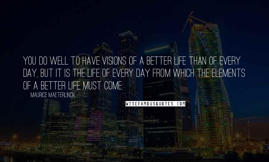 Maurice Maeterlinck Quotes: You do well to have visions of a better life than of every day, but it is the life of every day from which the elements of a better life must come.