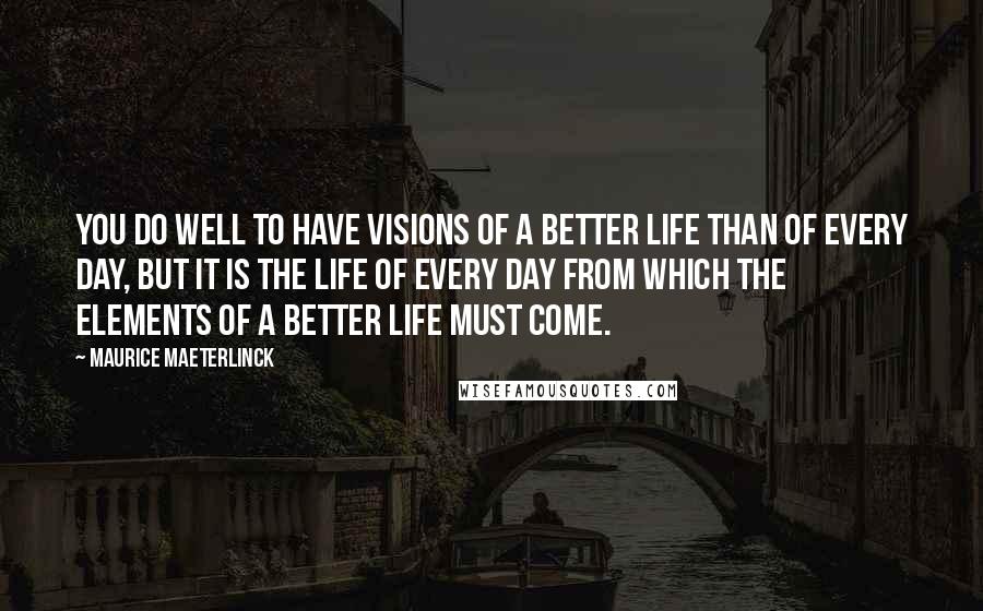 Maurice Maeterlinck Quotes: You do well to have visions of a better life than of every day, but it is the life of every day from which the elements of a better life must come.