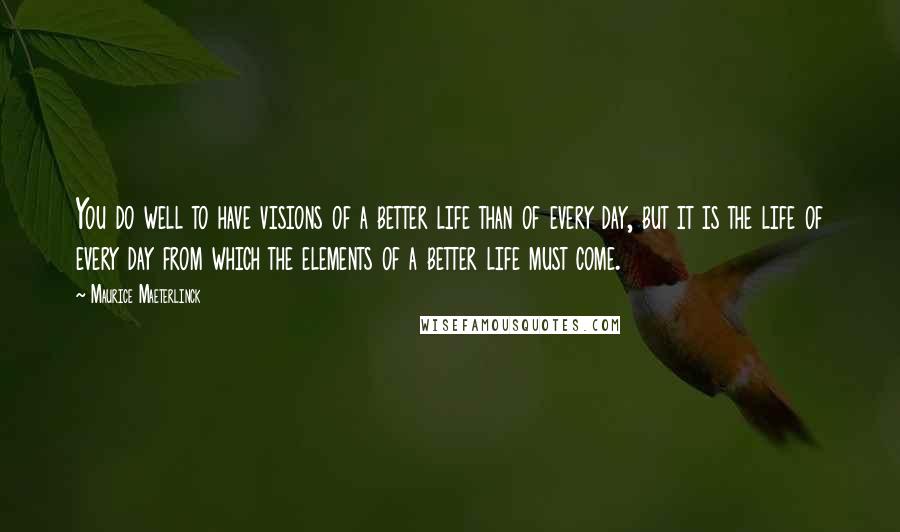 Maurice Maeterlinck Quotes: You do well to have visions of a better life than of every day, but it is the life of every day from which the elements of a better life must come.