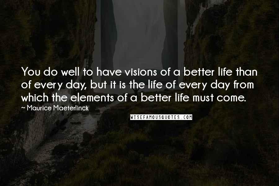Maurice Maeterlinck Quotes: You do well to have visions of a better life than of every day, but it is the life of every day from which the elements of a better life must come.