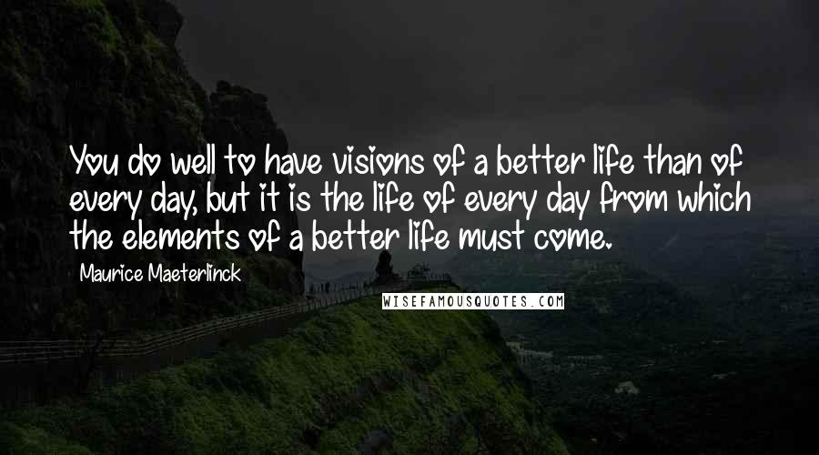 Maurice Maeterlinck Quotes: You do well to have visions of a better life than of every day, but it is the life of every day from which the elements of a better life must come.