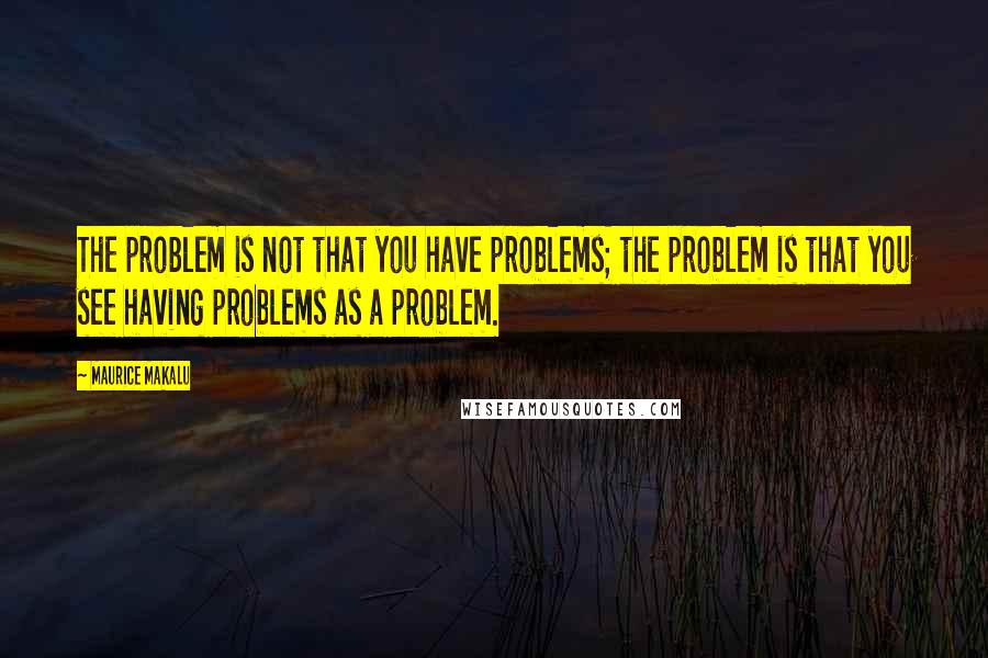 Maurice Makalu Quotes: The problem is not that you have problems; the problem is that you see having problems as a problem.