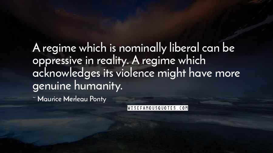 Maurice Merleau Ponty Quotes: A regime which is nominally liberal can be oppressive in reality. A regime which acknowledges its violence might have more genuine humanity.