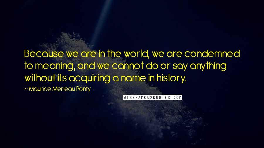 Maurice Merleau Ponty Quotes: Because we are in the world, we are condemned to meaning, and we cannot do or say anything without its acquiring a name in history.