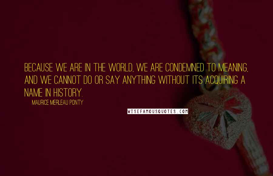 Maurice Merleau Ponty Quotes: Because we are in the world, we are condemned to meaning, and we cannot do or say anything without its acquiring a name in history.