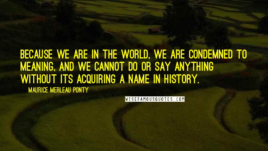 Maurice Merleau Ponty Quotes: Because we are in the world, we are condemned to meaning, and we cannot do or say anything without its acquiring a name in history.