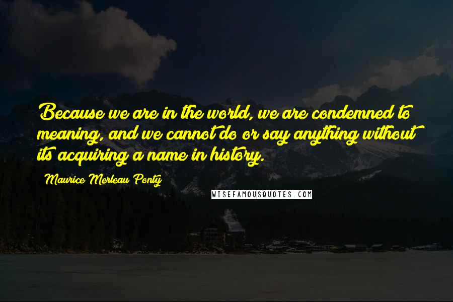 Maurice Merleau Ponty Quotes: Because we are in the world, we are condemned to meaning, and we cannot do or say anything without its acquiring a name in history.