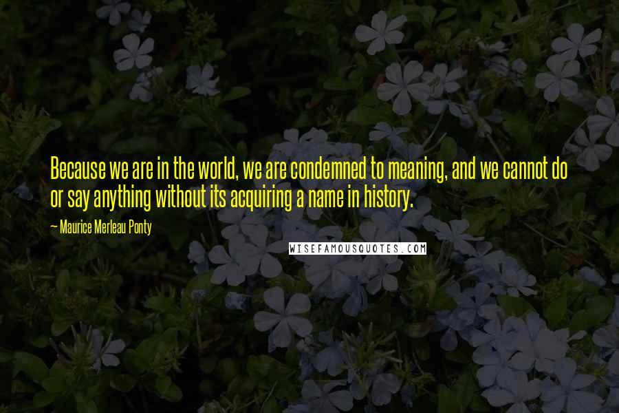 Maurice Merleau Ponty Quotes: Because we are in the world, we are condemned to meaning, and we cannot do or say anything without its acquiring a name in history.