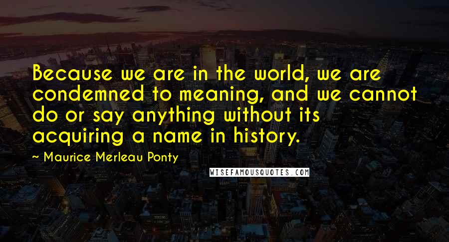 Maurice Merleau Ponty Quotes: Because we are in the world, we are condemned to meaning, and we cannot do or say anything without its acquiring a name in history.