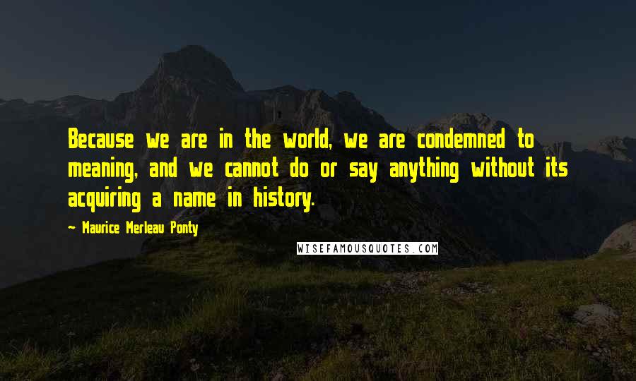 Maurice Merleau Ponty Quotes: Because we are in the world, we are condemned to meaning, and we cannot do or say anything without its acquiring a name in history.