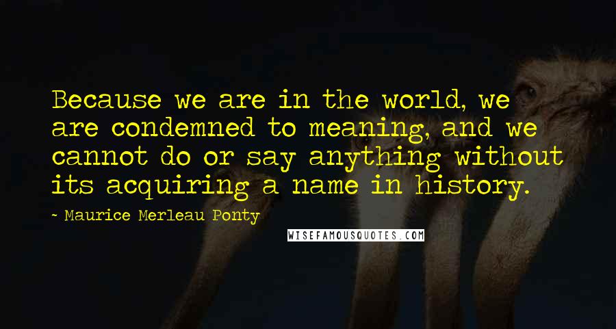 Maurice Merleau Ponty Quotes: Because we are in the world, we are condemned to meaning, and we cannot do or say anything without its acquiring a name in history.