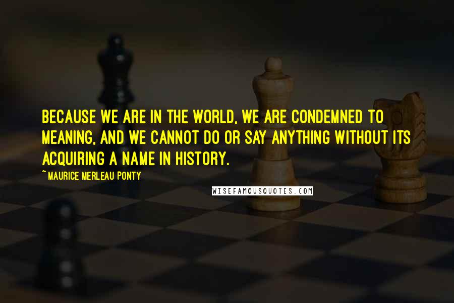 Maurice Merleau Ponty Quotes: Because we are in the world, we are condemned to meaning, and we cannot do or say anything without its acquiring a name in history.