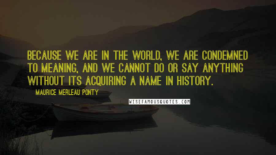 Maurice Merleau Ponty Quotes: Because we are in the world, we are condemned to meaning, and we cannot do or say anything without its acquiring a name in history.