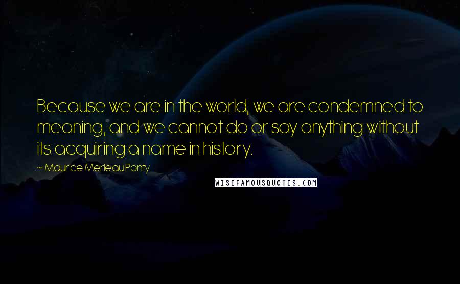 Maurice Merleau Ponty Quotes: Because we are in the world, we are condemned to meaning, and we cannot do or say anything without its acquiring a name in history.