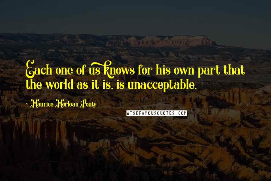 Maurice Merleau Ponty Quotes: Each one of us knows for his own part that the world as it is, is unacceptable.