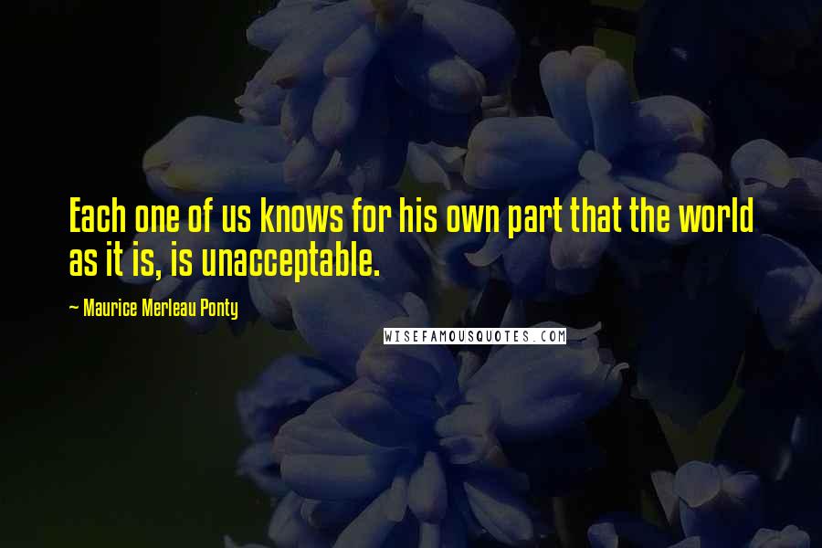 Maurice Merleau Ponty Quotes: Each one of us knows for his own part that the world as it is, is unacceptable.