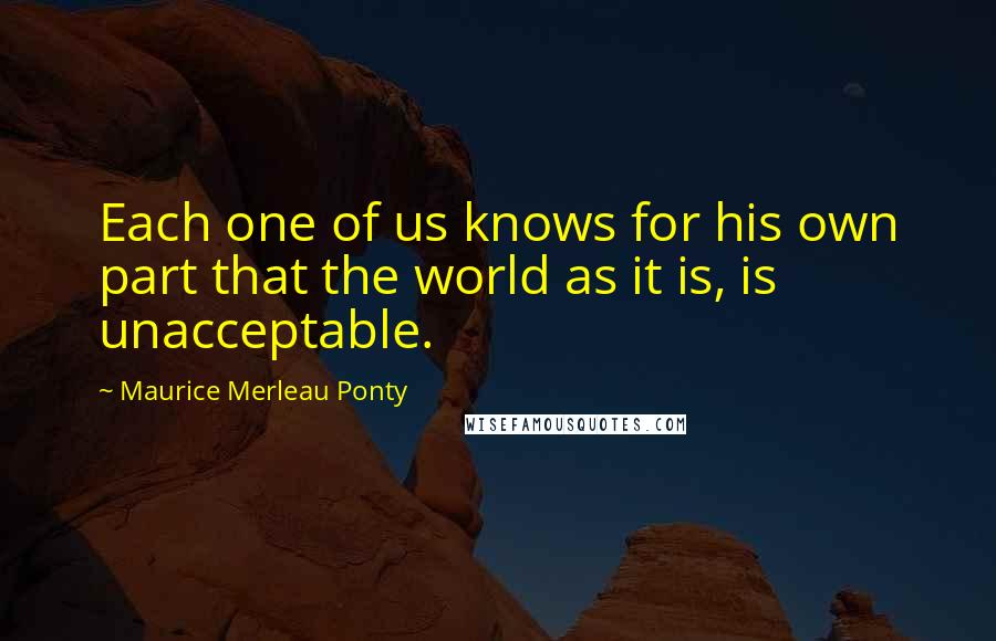 Maurice Merleau Ponty Quotes: Each one of us knows for his own part that the world as it is, is unacceptable.