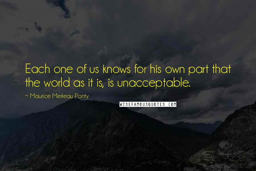 Maurice Merleau Ponty Quotes: Each one of us knows for his own part that the world as it is, is unacceptable.