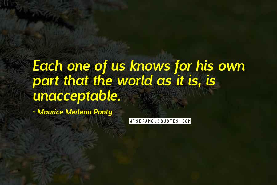 Maurice Merleau Ponty Quotes: Each one of us knows for his own part that the world as it is, is unacceptable.