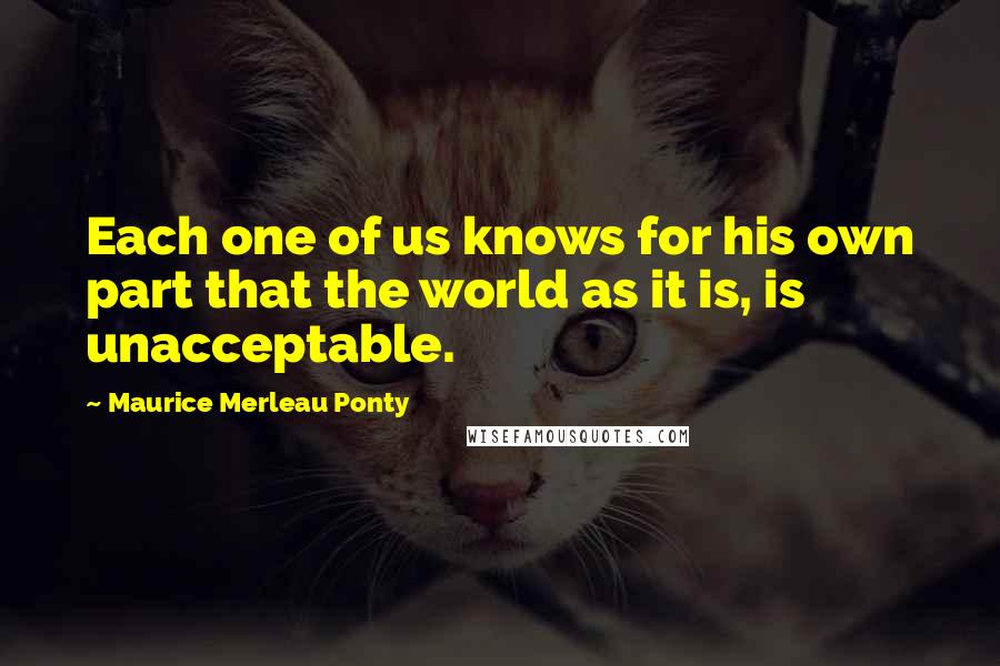 Maurice Merleau Ponty Quotes: Each one of us knows for his own part that the world as it is, is unacceptable.