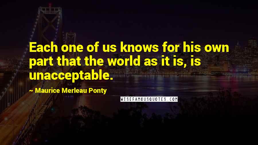 Maurice Merleau Ponty Quotes: Each one of us knows for his own part that the world as it is, is unacceptable.